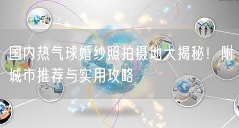 国内热气球婚纱照拍摄地大揭秘！附城市推荐与实用攻略