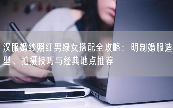 汉服婚纱照红男绿女搭配全攻略:明制婚服造型、拍摄技巧与经典地点推荐