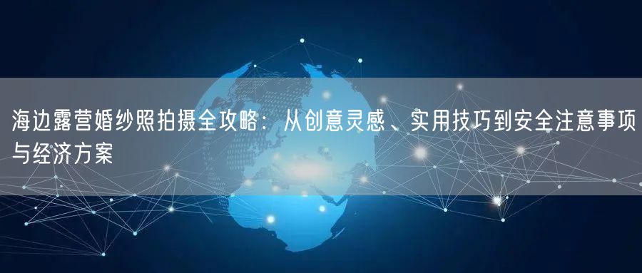 海边露营婚纱照拍摄全攻略：从创意灵感、实用技巧到安全注意事项与经济方案