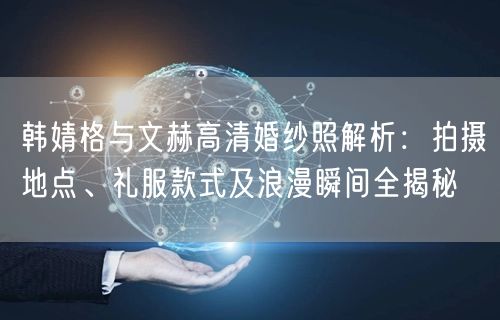 韩婧格与文赫高清婚纱照解析：拍摄地点、礼服款式及浪漫瞬间全揭秘