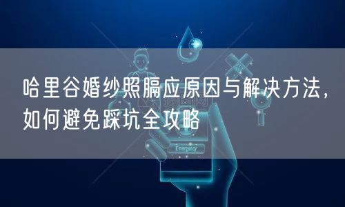 哈里谷婚纱照膈应原因与解决方法，如何避免踩坑全攻略