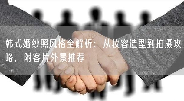 韩式婚纱照风格全解析：从妆容造型到拍摄攻略，附客片外景推荐