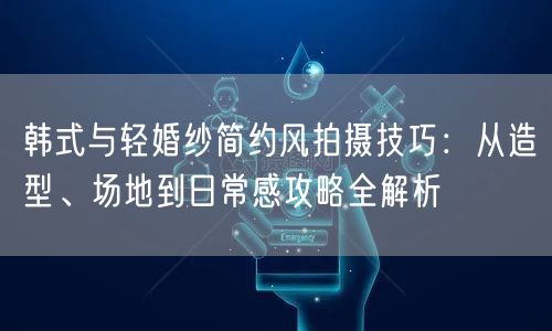 韩式与轻婚纱简约风拍摄技巧：从造型、场地到日常感攻略全解析