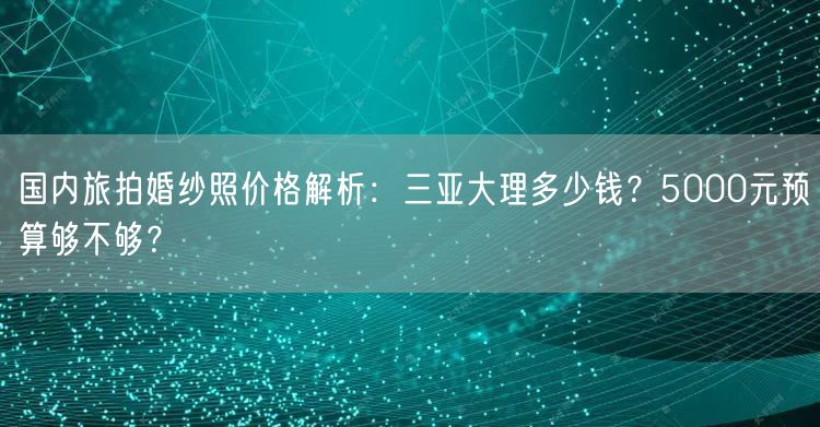 国内旅拍婚纱照价格解析：三亚大理多少钱？5000元预算够不够？