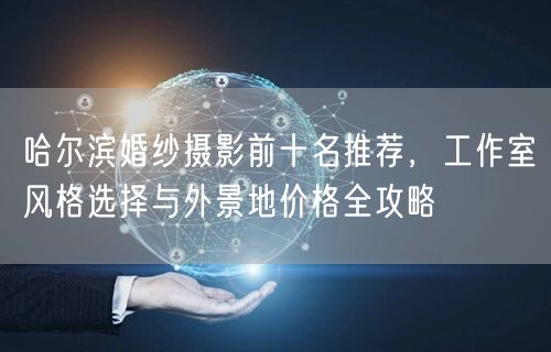 哈尔滨婚纱摄影前十名推荐，工作室风格选择与外景地价格全攻略