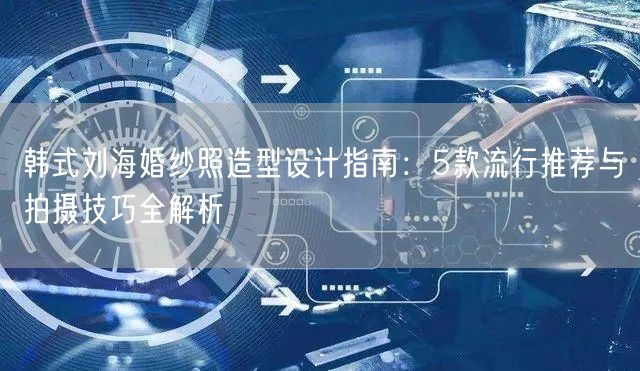 韩式刘海婚纱照造型设计指南：5款流行推荐与拍摄技巧全解析