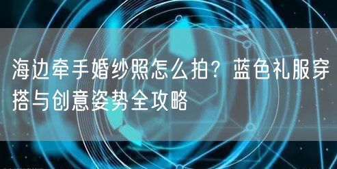 海边牵手婚纱照怎么拍？蓝色礼服穿搭与创意姿势全攻略
