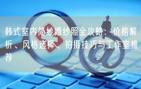 韩式室内简纱婚纱照全攻略:价格解析、风格选择、拍摄技巧与工作室推荐