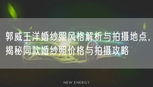 郭威王洋婚纱照风格解析与拍摄地点，揭秘同款婚纱照价格与拍摄攻略