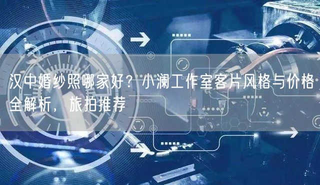 汉中婚纱照哪家好？小澜工作室客片风格与价格全解析，旅拍推荐