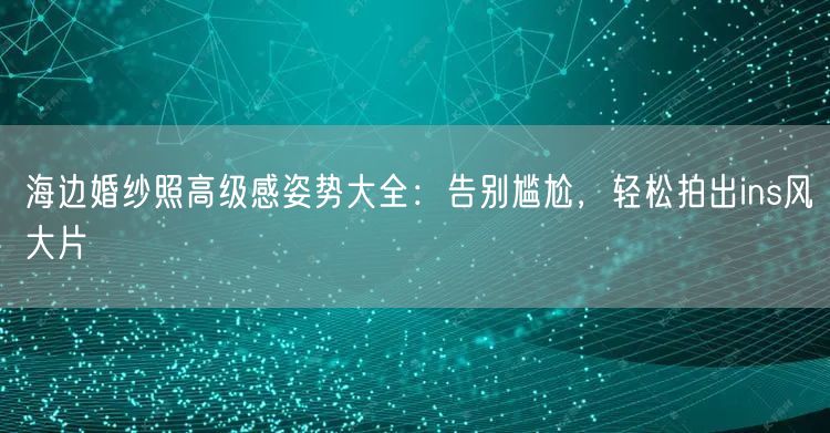 海边婚纱照高级感姿势大全：告别尴尬，轻松拍出ins风大片