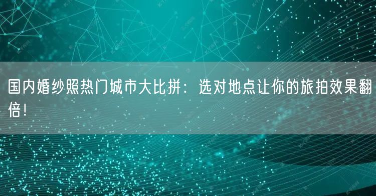 国内婚纱照热门城市大比拼：选对地点让你的旅拍效果翻倍！