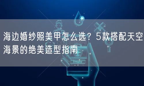 海边婚纱照美甲怎么选？5款搭配天空海景的绝美造型指南