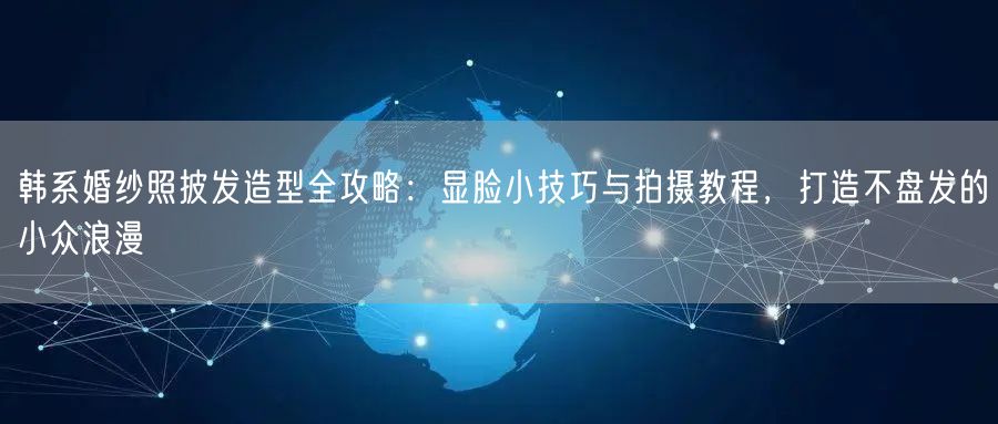 韩系婚纱照披发造型全攻略：显脸小技巧与拍摄教程，打造不盘发的小众浪漫