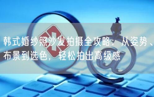韩式婚纱照沙发拍摄全攻略:从姿势、布景到选色,轻松拍出高级感