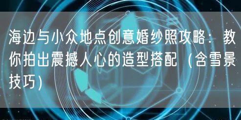 海边与小众地点创意婚纱照攻略：教你拍出震撼人心的造型搭配（含雪景技巧）