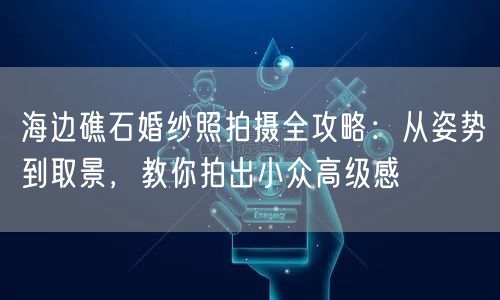 海边礁石婚纱照拍摄全攻略：从姿势到取景，教你拍出小众高级感