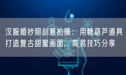 汉服婚纱照创意拍摄：用糖葫芦道具打造复古甜蜜画面，简易技巧分享
