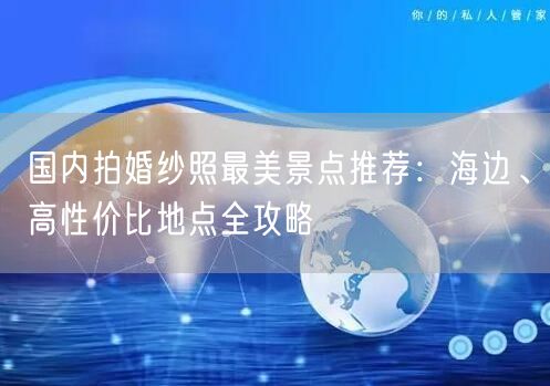 国内拍婚纱照最美景点推荐：海边、高性价比地点全攻略