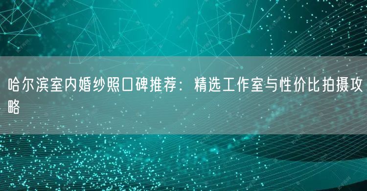 哈尔滨室内婚纱照口碑推荐：精选工作室与性价比拍摄攻略