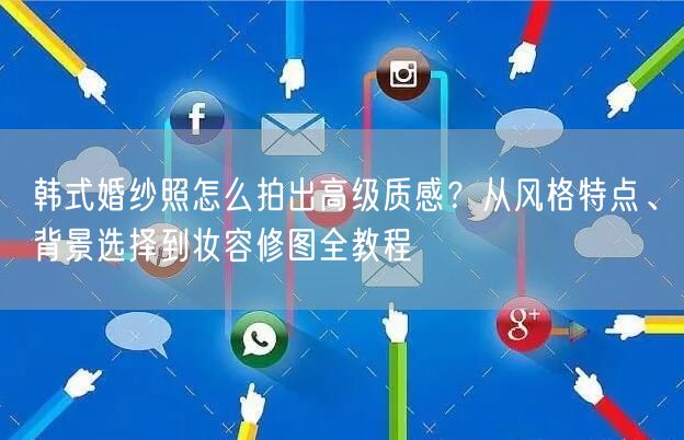 韩式婚纱照怎么拍出高级质感？从风格特点、背景选择到妆容修图全教程