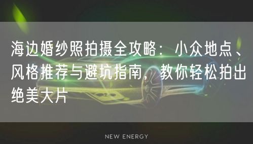 海边婚纱照拍摄全攻略：小众地点、风格推荐与避坑指南，教你轻松拍出绝美大片