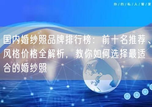 国内婚纱照品牌排行榜：前十名推荐、风格价格全解析，教你如何选择最适合的婚纱照