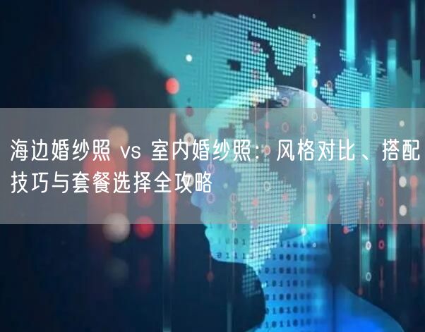 海边婚纱照 vs 室内婚纱照：风格对比、搭配技巧与套餐选择全攻略