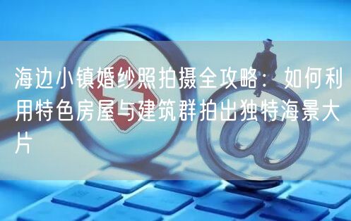 海边小镇婚纱照拍摄全攻略：如何利用特色房屋与建筑群拍出独特海景大片