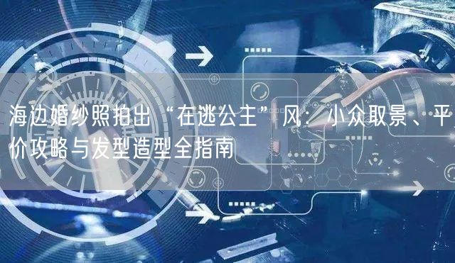 海边婚纱照拍出“在逃公主”风：小众取景、平价攻略与发型造型全指南