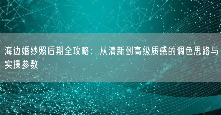 海边婚纱照后期全攻略：从清新到高级质感的调色思路与实操参数