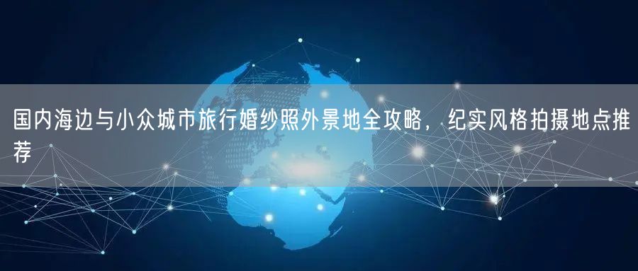 国内海边与小众城市旅行婚纱照外景地全攻略，纪实风格拍摄地点推荐