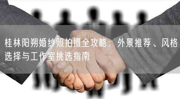 桂林阳朔婚纱照拍摄全攻略：外景推荐、风格选择与工作室挑选指南