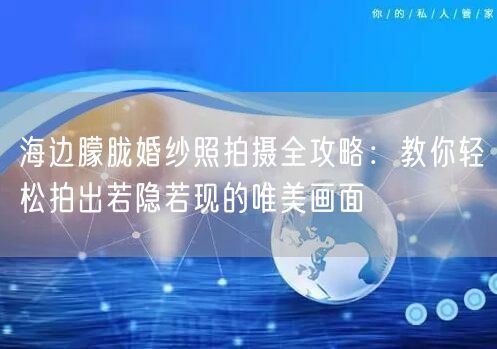 海边朦胧婚纱照拍摄全攻略：教你轻松拍出若隐若现的唯美画面