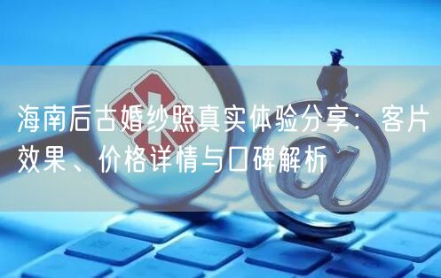 海南后古婚纱照真实体验分享：客片效果、价格详情与口碑解析