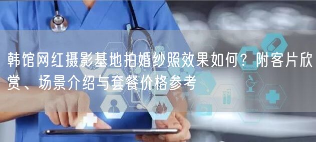 韩馆网红摄影基地拍婚纱照效果如何?附客片欣赏、场景介绍与套餐价格参考