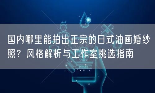 国内哪里能拍出正宗的日式油画婚纱照？风格解析与工作室挑选指南