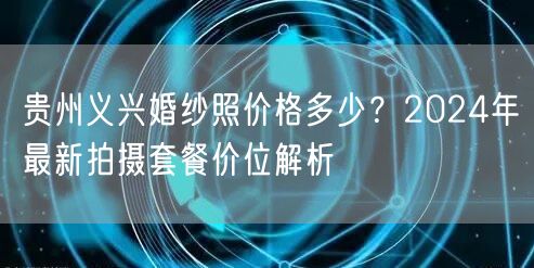 贵州义兴婚纱照价格多少？2024年最新拍摄套餐价位解析