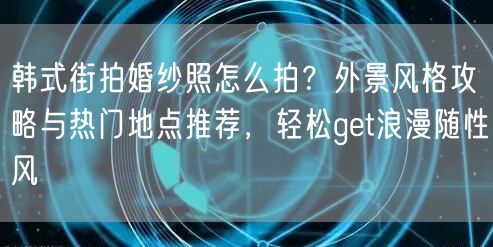 韩式街拍婚纱照怎么拍？外景风格攻略与热门地点推荐，轻松get浪漫随性风