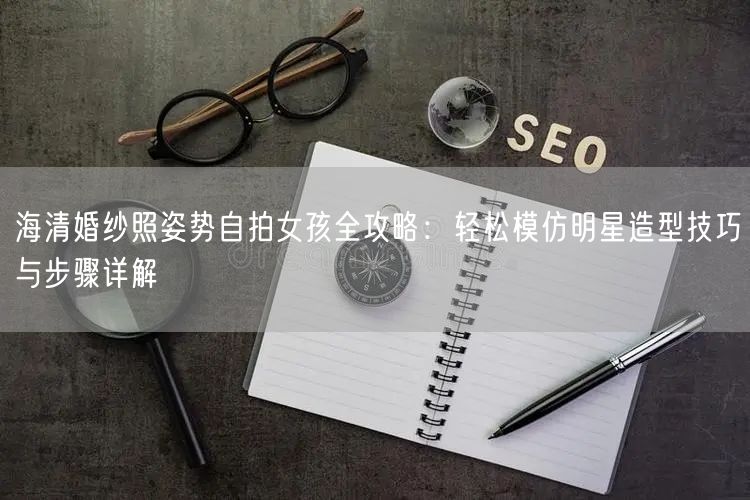 海清婚纱照姿势自拍女孩全攻略：轻松模仿明星造型技巧与步骤详解
