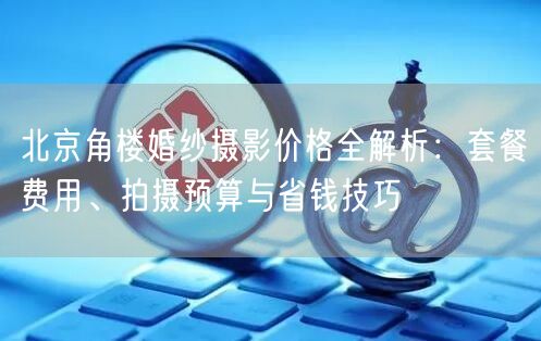 北京角楼婚纱摄影价格全解析：套餐费用、拍摄预算与省钱技巧