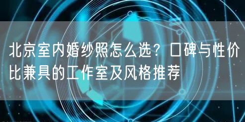北京室内婚纱照怎么选？口碑与性价比兼具的工作室及风格推荐