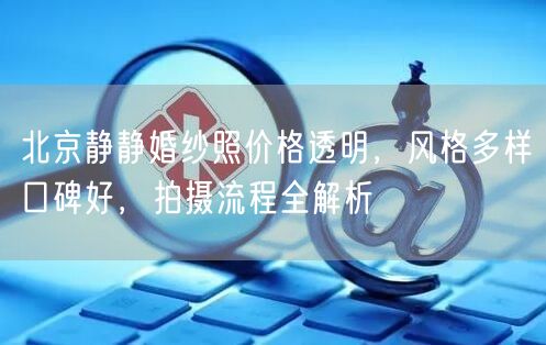 北京静静婚纱照价格透明，风格多样口碑好，拍摄流程全解析