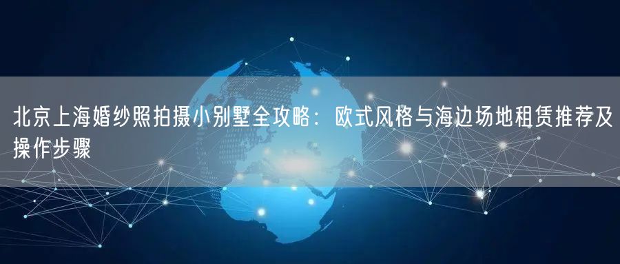 北京上海婚纱照拍摄小别墅全攻略：欧式风格与海边场地租赁推荐及操作步骤