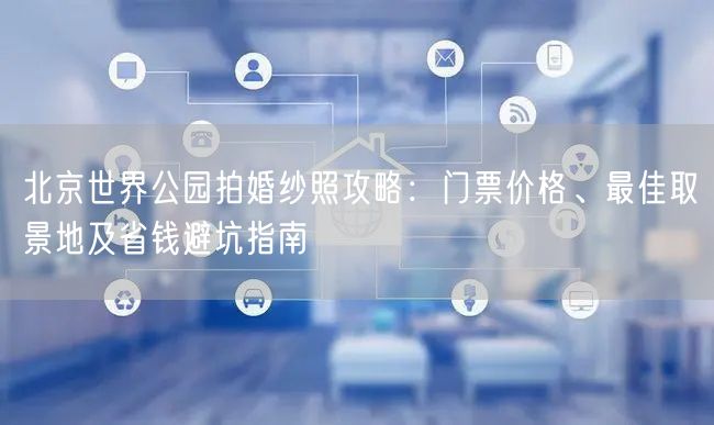 北京世界公园拍婚纱照攻略：门票价格、最佳取景地及省钱避坑指南