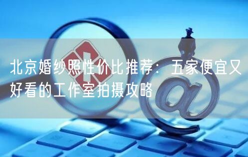 北京婚纱照性价比推荐：五家便宜又好看的工作室拍摄攻略