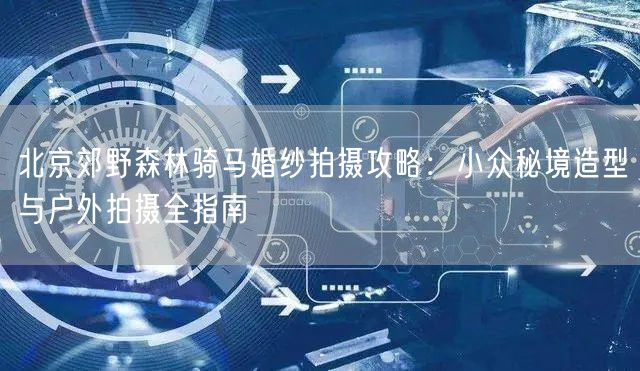 北京郊野森林骑马婚纱拍摄攻略：小众秘境造型与户外拍摄全指南