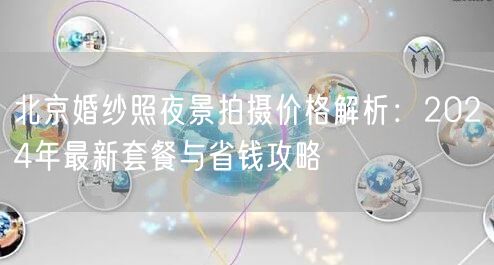 北京婚纱照夜景拍摄价格解析：2024年最新套餐与省钱攻略