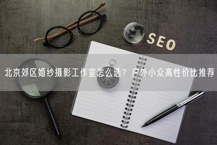 北京郊区婚纱摄影工作室怎么选？户外小众高性价比推荐