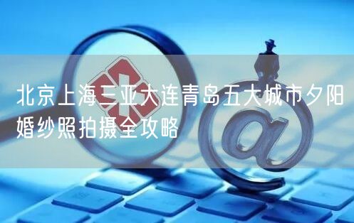 北京上海三亚大连青岛五大城市夕阳婚纱照拍摄全攻略